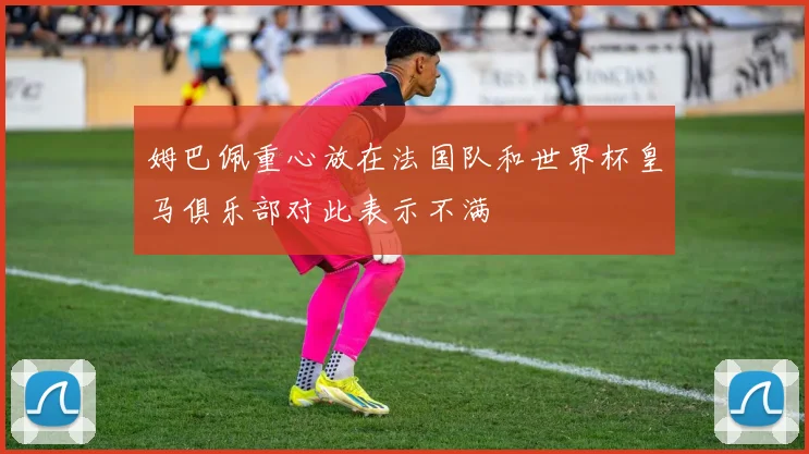 姆巴佩重心放在法国队和世界杯皇马俱乐部对此表示不满