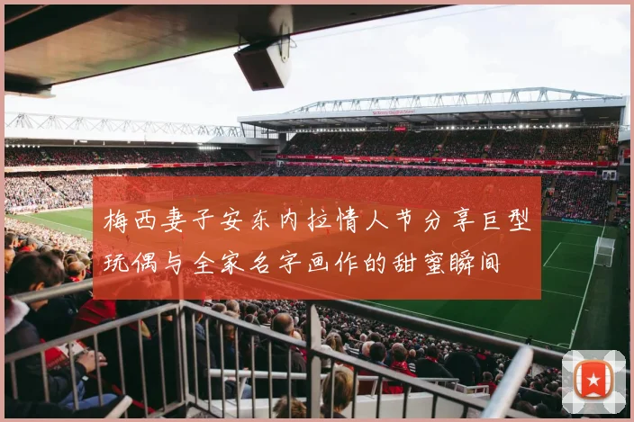 梅西妻子安东内拉情人节分享巨型玩偶与全家名字画作的甜蜜瞬间