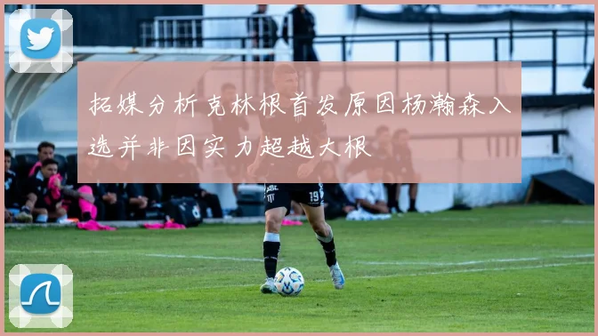 拓媒分析克林根首发原因杨瀚森入选并非因实力超越大根